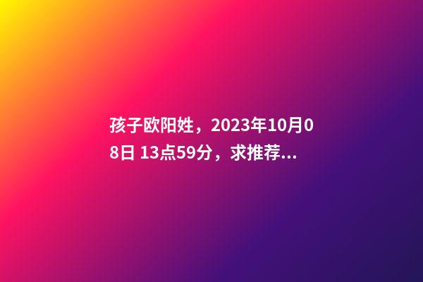 孩子欧阳姓，2023年10月08日 13点59分，求推荐八字好的名字？